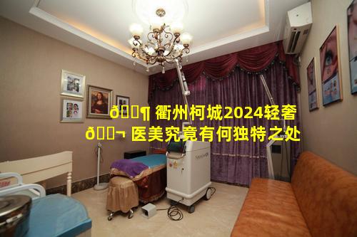 🐶 衢州柯城2024轻奢 🐬 医美究竟有何独特之处